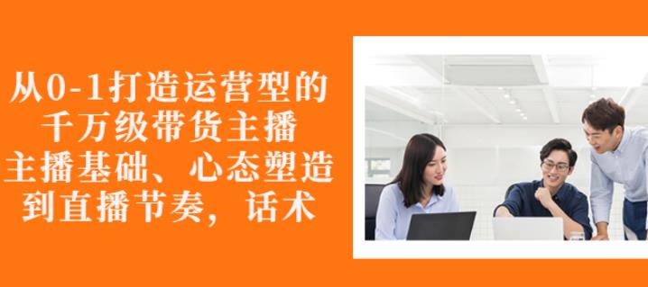 从0-1打造运营型的带货主播：主播基础、心态塑造，能力培养到直播节奏，话术进行全面讲-88共享