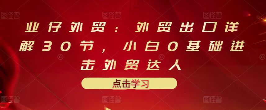 业仔外贸：外贸出口详解30节，小白0基础进击外贸达人 价值666元-88共享