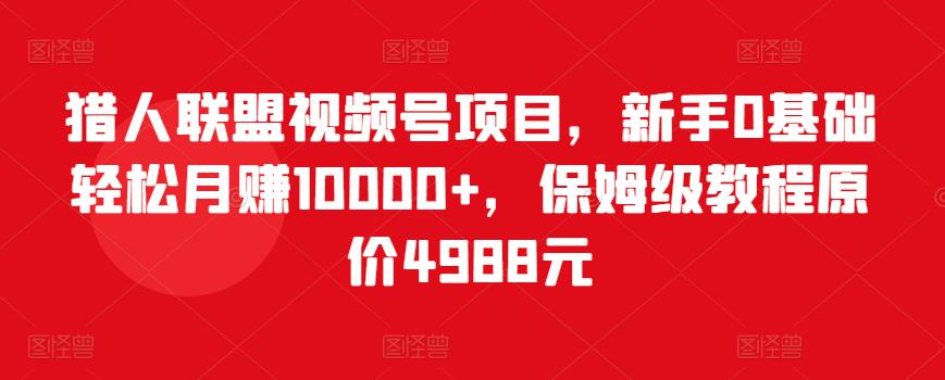 猎人联盟视频号项目，新手0基础轻松月赚10000+，保姆级教程原价4988元-88共享
