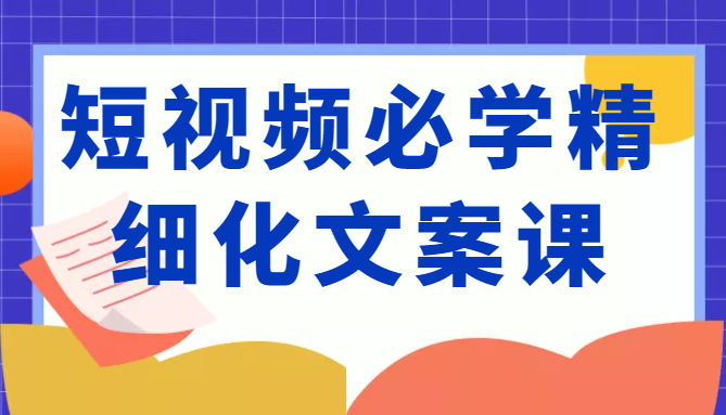 短视频必学精细化文案课，提升你的内容创作能力、升级迭代能力和变现力（价值333元）-88共享