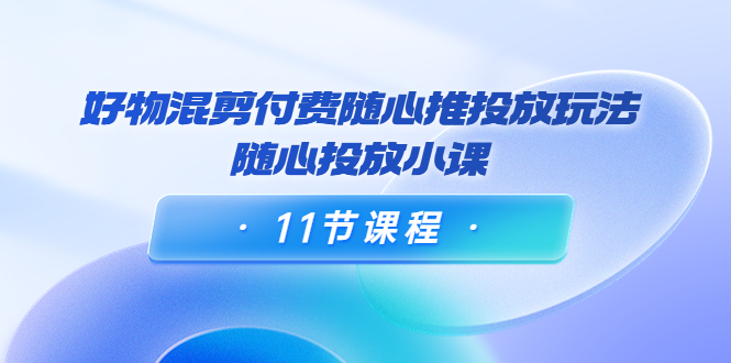 好物混剪付费随心推投放玩法，随心投放小课（11节课程）-88共享