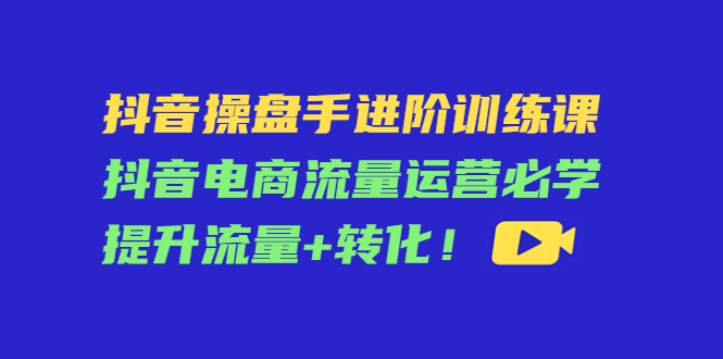 抖音操盘手进阶训练课：抖音电商流量运营必学，提升流量+转化-88共享