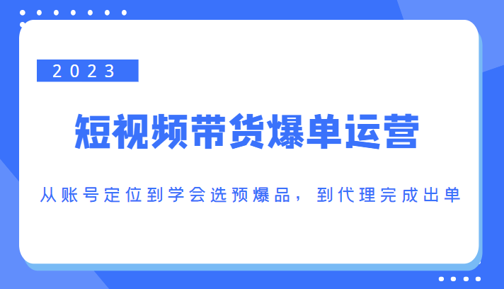 2023短视频带货爆单运营，从账号定位到学会选预爆品，到代理完成出单（价值1250元）-88共享