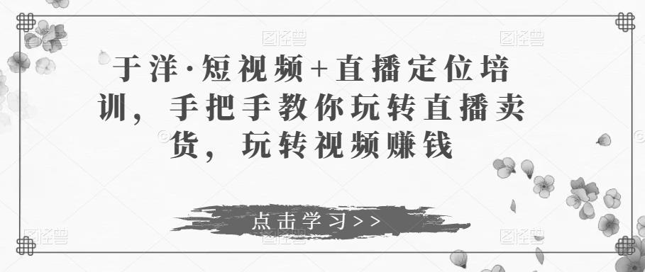 于洋·短视频+直播定位培训，手把手教你玩转直播卖货，玩转视频赚钱-88共享
