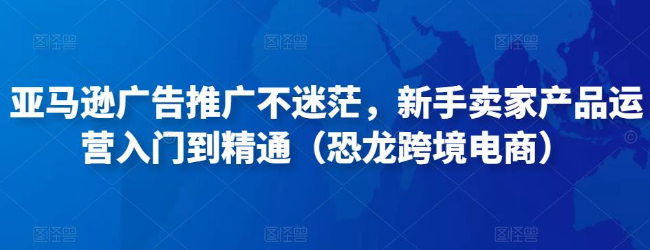 亚马逊广告推广不迷茫，新手卖家产品运营入门到精通（恐龙跨境电商）-88共享