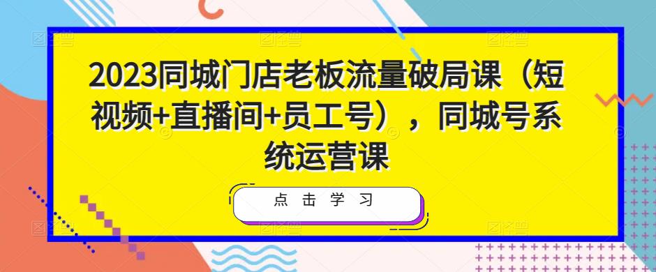 2023同城门店老板流量破局课（短视频+直播间+员工号），同城号系统运营课-88共享