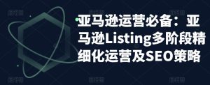 亚马逊运营必备:亚马逊Listing多阶段精细化运营及SEO策略-88共享