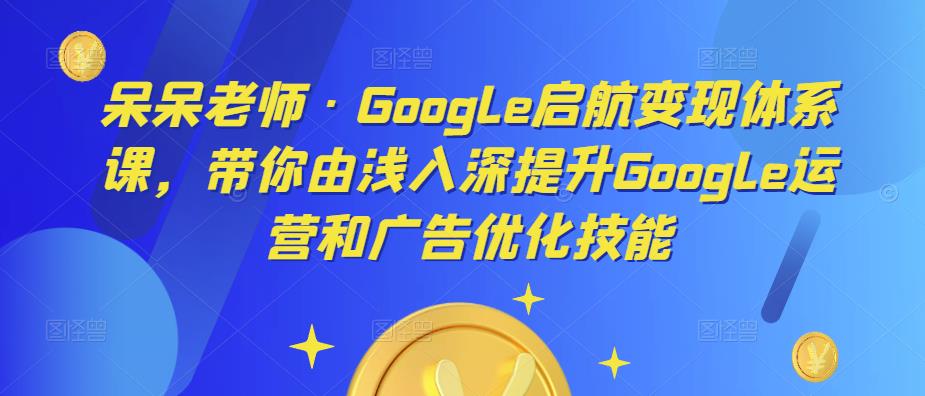 呆呆老师·Google启航变现体系课，带你由浅入深提升Google运营和广告优化技能-88共享