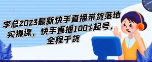 李总2023最新快手直播带货落地实操课，快手直播100%起号，全程干货-88共享