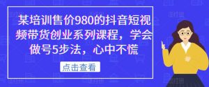 某培训售价980的抖音短视频带货创业系列课程,学会做号5步法,心中不慌-88共享