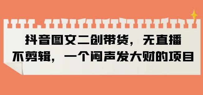 抖音图文二创带货，无直播，不剪辑，一个闷声发大财的项目【揭秘】-88共享