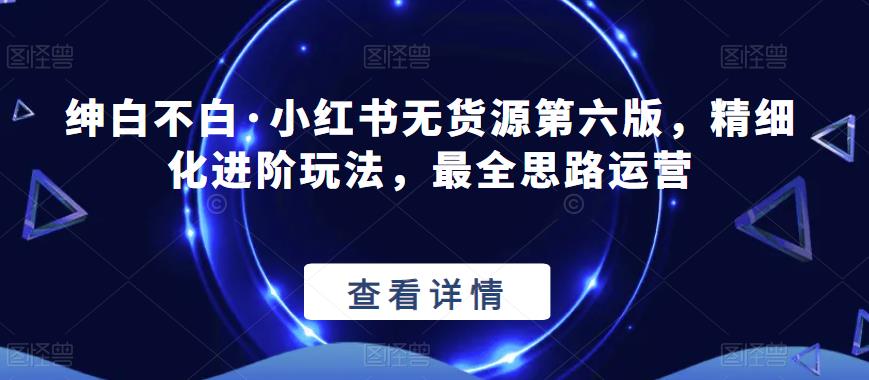 绅白不白·小红书无货源第六版，精细化进阶玩法，最全思路运营-88共享