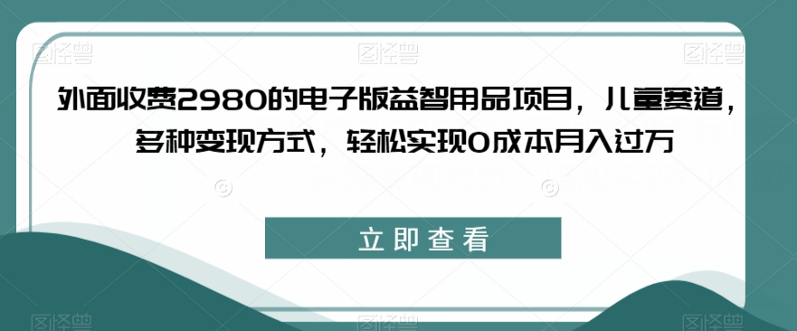 外面收费2980的电子版益智用品项目，儿童赛道，多种变现方式，轻松实现0成本月入过万【揭秘】-88共享