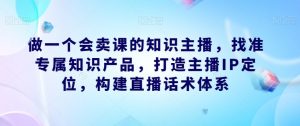做一个会卖课的知识主播,找准专属知识产品,打造主播IP定位,构建直播话术体系-88共享