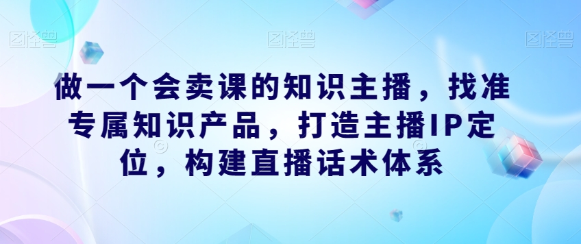 做一个会卖课的知识主播，找准专属知识产品，打造主播IP定位，构建直播话术体系-88共享