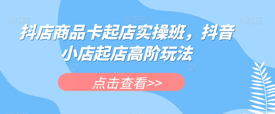 抖店商品卡起店实操班，抖音小店起店高阶玩法-88共享