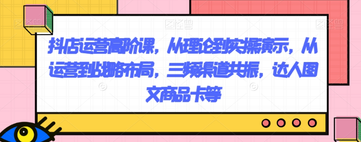 抖店运营高阶课，从理论到实操演示，从运营到战略布局，三频渠道共振，达人图文商品卡等-88共享