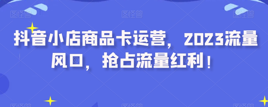 抖音小店商品卡运营，2023流量风口，抢占流量红利！-88共享
