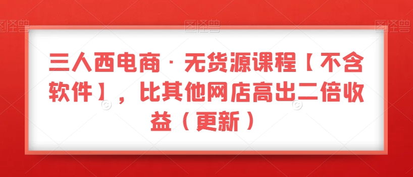 三人西电商·无货源课程【不含软件】，比其他网店高出二倍收益（更新）-88共享