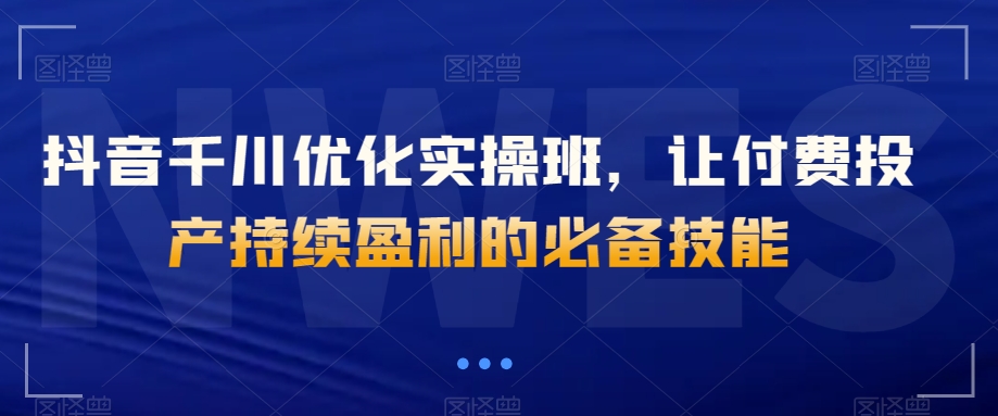 抖音千川优化实操班，让付费投产持续盈利的必备技能-88共享