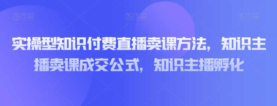 实操型知识付费直播卖课方法，知识主播卖课成交公式，知识主播孵化-88共享