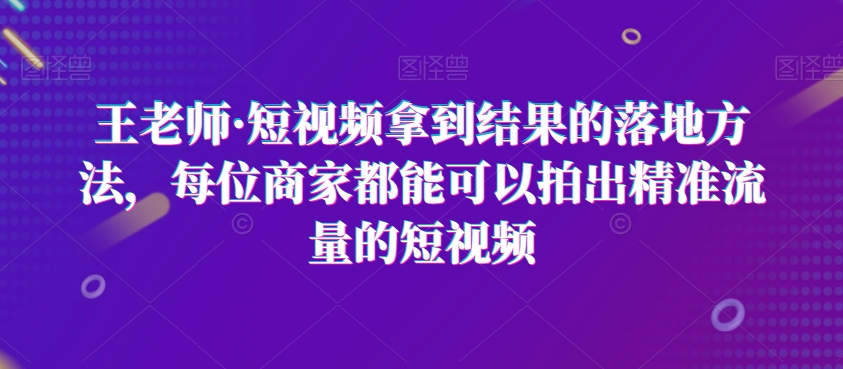 王老师·短视频拿到结果的落地方法，每位商家都能可以拍出精准流量的短视频-88共享
