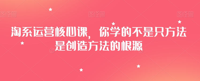淘系运营核心课，你学的不是只方法是创造方法的根源-88共享