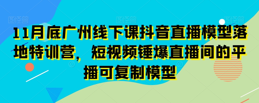 11月底广州线下课抖音直播模型落地特训营，短视频锤爆直播间的平播可复制模型-88共享