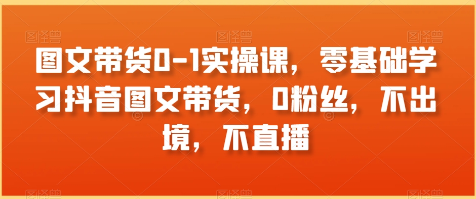 图文带货0-1实操课，零基础学习抖音图文带货，0粉丝，不出境，不直播-88共享