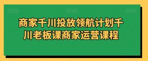 商家千川投放领航计划千川老板课商家运营课程-88共享