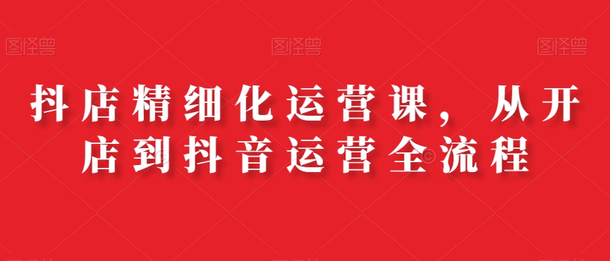 抖店精细化运营课，从开店到抖音运营全流程-88共享