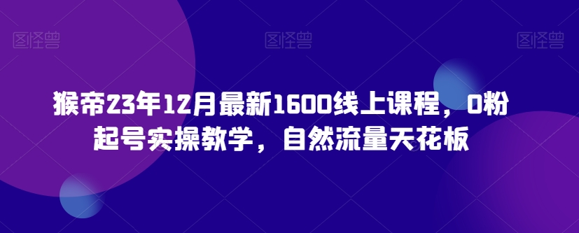 猴帝23年12月最新1600线上课程，0粉起号实操教学，自然流量天花板-88共享