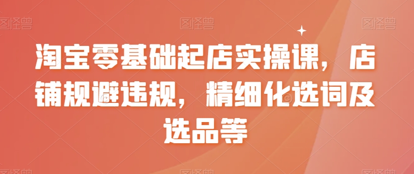 淘宝零基础起店实操课，店铺规避违规，精细化选词及选品等-88共享