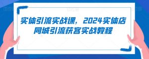 实体引流实战课,2024实体店同城引流获客实战教程-88共享