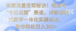 掌握流量变现秘诀！视频号“今日话题”赛道，详解保姆式教学一体化实操玩法，助你轻松日入300+【揭秘】-88共享