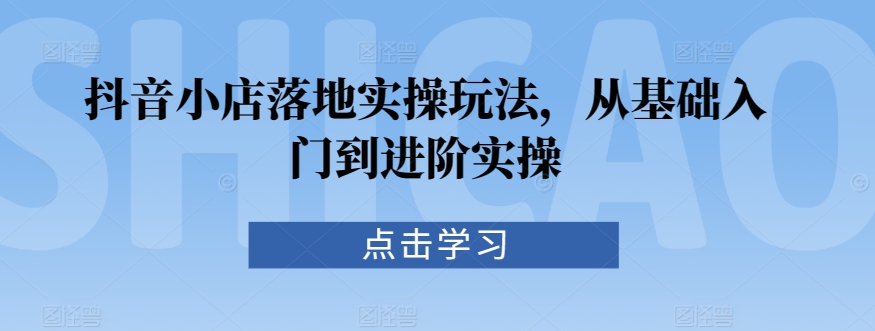 抖音小店落地实操玩法，从基础入门到进阶实操-88共享
