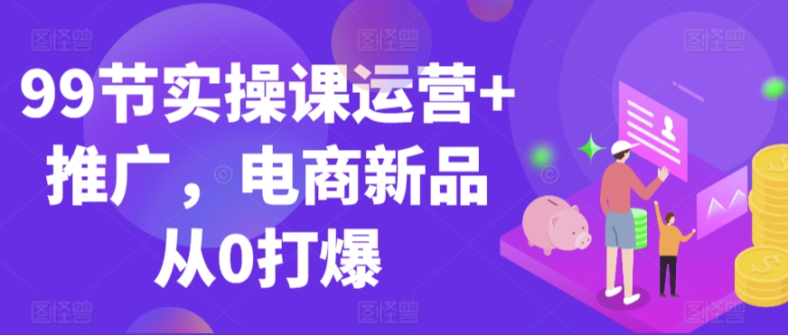 99节实操课运营+推广，电商新品从0打爆-88共享