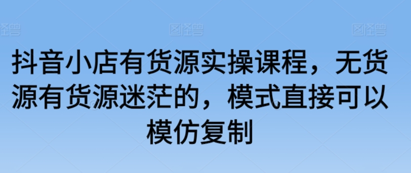 抖音小店有货源实操课程，无货源有货源迷茫的，模式直接可以模仿复制-88共享