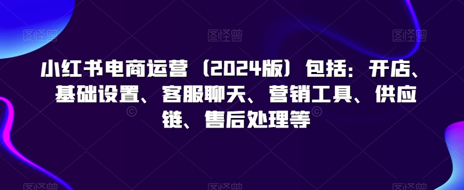 小红书电商运营（2024版）包括：开店、基础设置、客服聊天、营销工具、供应链、售后处理等-88共享