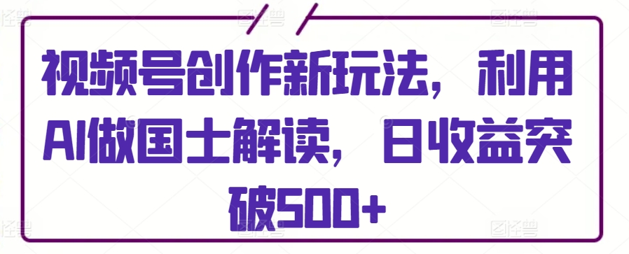 视频号创作新玩法，利用AI做国士解读，日收益突破500+【揭秘】-88共享