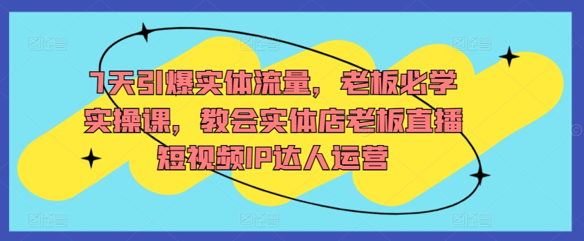 7天引爆实体流量，老板必学实操课，教会实体店老板直播短视频IP达人运营-88共享