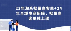 23年淘系批量高客单+24年全域电商矩阵,批量高客单线上课-88共享