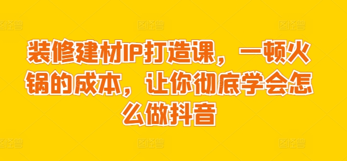 装修建材IP打造课，一顿火锅的成本，让你彻底学会怎么做抖音-88共享
