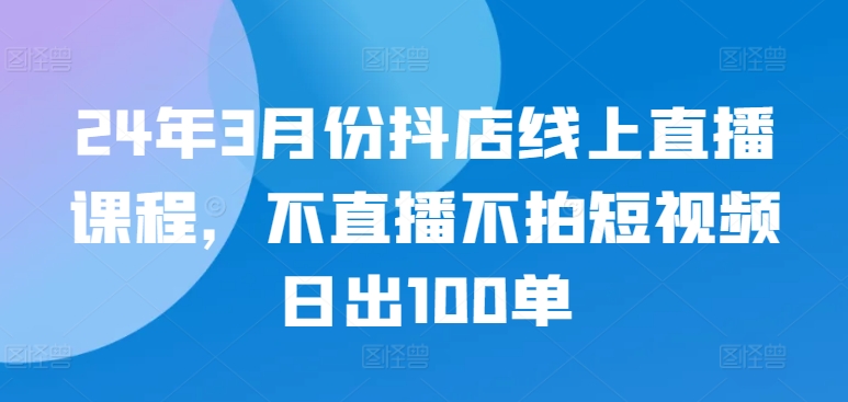 24年3月份抖店线上直播课程，不直播不拍短视频日出100单-88共享