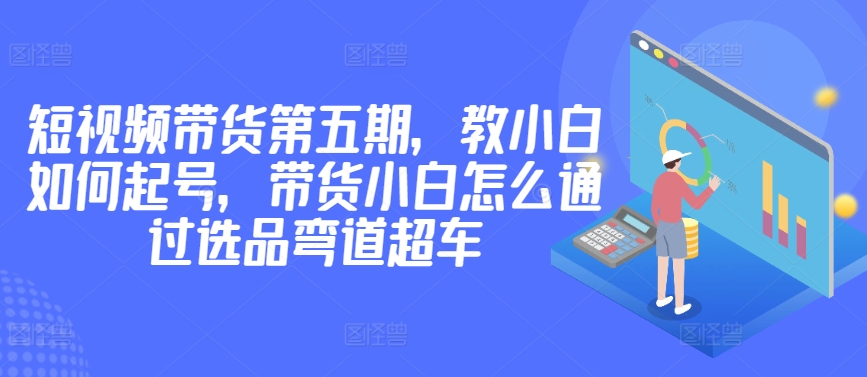 价值2980短视频带货第五期，教小白如何起号，带货小白怎么通过选品弯道超车-88共享