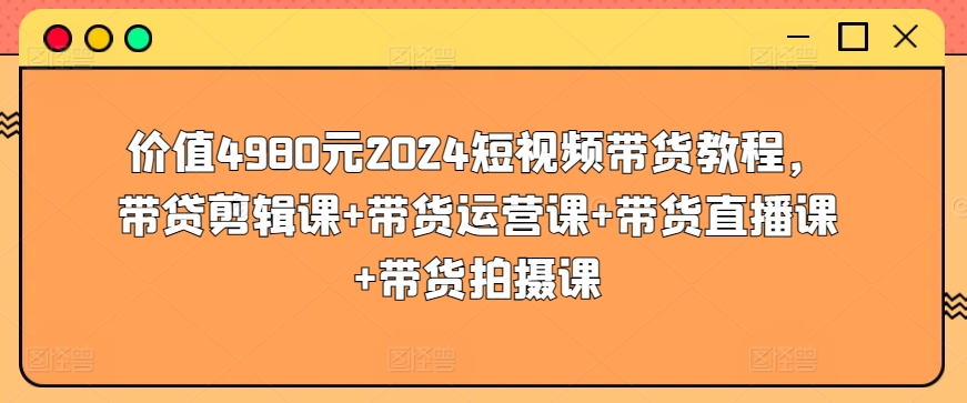 价值4980元2024短视频带货教程，带贷剪辑课+带货运营课+带货直播课+带货拍摄课-88共享