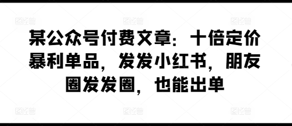 某公众号付费文章：十倍定价暴利单品，发发小红书，朋友圈发发圈，也能出单-88共享