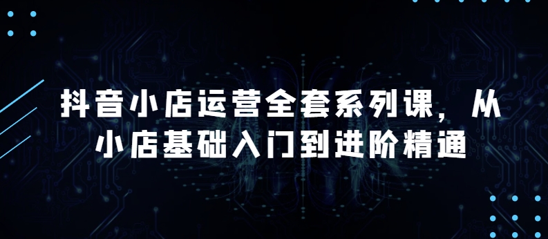 抖音小店运营全套系列课，全新升级，从小店基础入门到进阶精通，系统掌握月销百万小店的核心秘密-88共享