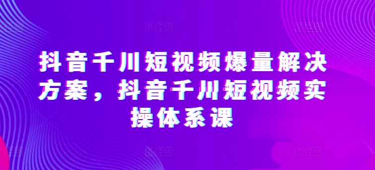 抖音千川短视频爆量解决方案，抖音千川短视频实操体系课-88共享