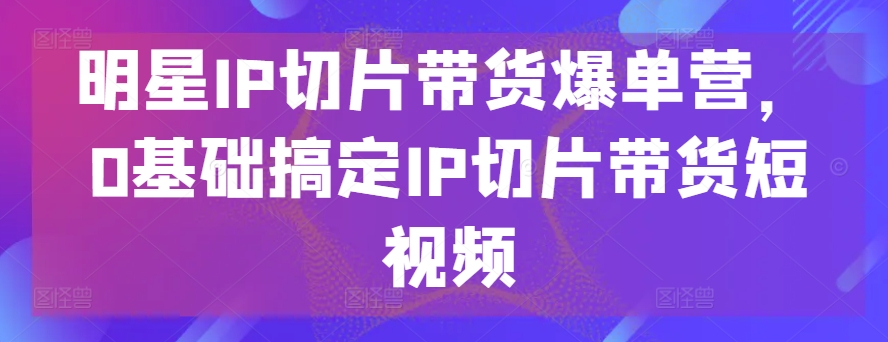 明星IP切片带货爆单营，0基础搞定IP切片带货短视频-88共享